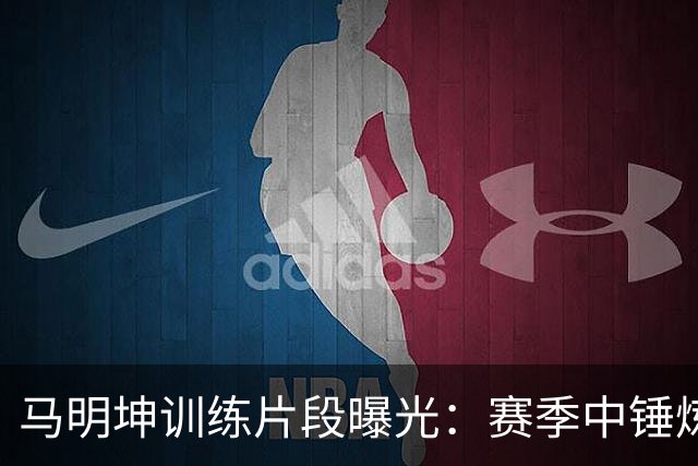 马明坤训练片段曝光：赛季中锤炼技能的生动剪影